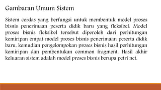 Gambaran Umum Sistem
Sistem cerdas yang berfungsi untuk membentuk model proses
bisnis penerimaan peserta didik baru yang fleksibel. Model
proses bisnis fleksibel tersebut diperoleh dari perhitungan
kemiripan empat model proses bisnis penerimaan peserta didik
baru, kemudian pengelompokan proses bisnis hasil perhitungan
kemiripan dan pembentukan common fragment. Hasil akhir
keluaran sistem adalah model proses bisnis berupa petri net.
 