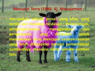 Menurut Terry (1986: 4), Manajemen :
• merupakan sebuah proses yang khas, yang
terdiri dari tindakan-tindakan : Perencanaan,
pengorganisasian, menggerakan, dan
pengawasan, yang dilakukan untuk
menentukan serta mencapai sasaran-sasaran
yang telah ditetapkan melalui pemanfaatan
sumberdaya manusia serta sumber-sumber
lain.
 