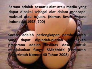 Sarana adalah sesuatu alat atau media yang
dapat dipakai sebagai alat dalam mencapai
maksud atau tujuan. (Kamus Besar Bahasa
Indonesia, 1998 ;700)
Sarana adalah perlengkapan pembelajaran
yang dapat dipindah-pindah sedangkan
prasarana adalah fasilitas dasar untuk
menjalankan fungsi SMK/MAK (Peraturan
Pemerintah Nomor: 40 Tahun 2008)
 