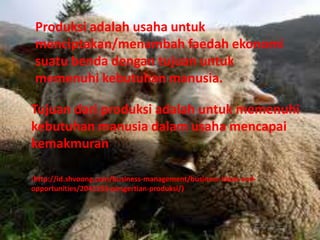 Produksi adalah usaha untuk
menciptakan/menambah faedah ekonomi
suatu benda dengan tujuan untuk
memenuhi kebutuhan manusia.
Tujuan dari produksi adalah untuk memenuhi
kebutuhan manusia dalam usaha mencapai
kemakmuran
(http://id.shvoong.com/business-management/business-ideas-and-
opportunities/2041153-pengertian-produksi/)
 