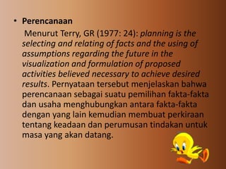 • Perencanaan
Menurut Terry, GR (1977: 24): planning is the
selecting and relating of facts and the using of
assumptions regarding the future in the
visualization and formulation of proposed
activities believed necessary to achieve desired
results. Pernyataan tersebut menjelaskan bahwa
perencanaan sebagai suatu pemilihan fakta-fakta
dan usaha menghubungkan antara fakta-fakta
dengan yang lain kemudian membuat perkiraan
tentang keadaan dan perumusan tindakan untuk
masa yang akan datang.
 