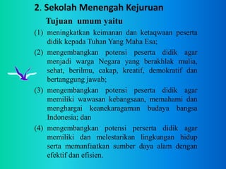 2. Sekolah Menengah Kejuruan
Tujuan umum yaitu
(1) meningkatkan keimanan dan ketaqwaan peserta
didik kepada Tuhan Yang Maha Esa;
(2) mengembangkan potensi peserta didik agar
menjadi warga Negara yang berakhlak mulia,
sehat, berilmu, cakap, kreatif, demokratif dan
bertanggung jawab;
(3) mengembangkan potensi peserta didik agar
memiliki wawasan kebangsaan, memahami dan
menghargai keanekaragaman budaya bangsa
Indonesia; dan
(4) mengembangkan potensi perserta didik agar
memiliki dan melestarikan lingkungan hidup
serta memanfaatkan sumber daya alam dengan
efektif dan efisien.
 