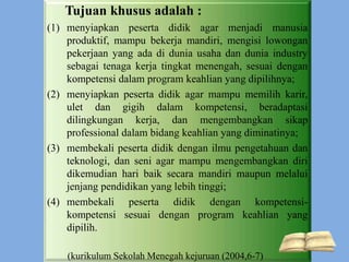 Tujuan khusus adalah :
(1) menyiapkan peserta didik agar menjadi manusia
produktif, mampu bekerja mandiri, mengisi lowongan
pekerjaan yang ada di dunia usaha dan dunia industry
sebagai tenaga kerja tingkat menengah, sesuai dengan
kompetensi dalam program keahlian yang dipilihnya;
(2) menyiapkan peserta didik agar mampu memilih karir,
ulet dan gigih dalam kompetensi, beradaptasi
dilingkungan kerja, dan mengembangkan sikap
professional dalam bidang keahlian yang diminatinya;
(3) membekali peserta didik dengan ilmu pengetahuan dan
teknologi, dan seni agar mampu mengembangkan diri
dikemudian hari baik secara mandiri maupun melalui
jenjang pendidikan yang lebih tinggi;
(4) membekali peserta didik dengan kompetensi-
kompetensi sesuai dengan program keahlian yang
dipilih.
(kurikulum Sekolah Menegah kejuruan (2004,6-7)
 