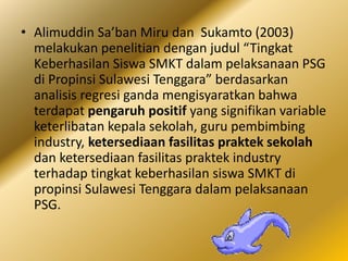 • Alimuddin Sa’ban Miru dan Sukamto (2003)
melakukan penelitian dengan judul “Tingkat
Keberhasilan Siswa SMKT dalam pelaksanaan PSG
di Propinsi Sulawesi Tenggara” berdasarkan
analisis regresi ganda mengisyaratkan bahwa
terdapat pengaruh positif yang signifikan variable
keterlibatan kepala sekolah, guru pembimbing
industry, ketersediaan fasilitas praktek sekolah
dan ketersediaan fasilitas praktek industry
terhadap tingkat keberhasilan siswa SMKT di
propinsi Sulawesi Tenggara dalam pelaksanaan
PSG.
 