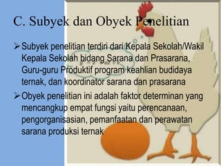 C. Subyek dan Obyek Penelitian
Subyek penelitian terdiri dari Kepala Sekolah/Wakil
Kepala Sekolah bidang Sarana dan Prasarana,
Guru-guru Produktif program keahlian budidaya
ternak, dan koordinator sarana dan prasarana
Obyek penelitian ini adalah faktor determinan yang
mencangkup empat fungsi yaitu perencanaan,
pengorganisasian, pemanfaatan dan perawatan
sarana produksi ternak
 