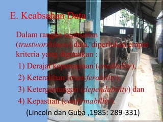 E. Keabsahan Data
Dalam rangka keabsahan
(trustworthiness) data, diperlukan empat
kriteria yang digunakan :
1) Derajat kepercayaan (credibility),
2) Keteralihan (transferability),
3) Ketergantungan (dependability) dan
4) Kepastian (confirmability).
(Lincoln dan Guba ,1985: 289-331)
 