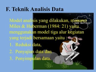 F. Teknik Analisis Data
Model analisis yang dilakukan, menurut
Miles & Huberman (1984: 21) yaitu
menggunakan model tiga alur kegiatan
yang terjadi bersamaan yaitu :
1. Reduksi data,
2. Penyajian data dan
3. Penyimpulan data.
 