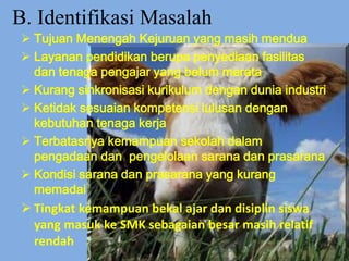 B. Identifikasi Masalah
 Tujuan Menengah Kejuruan yang masih mendua
 Layanan pendidikan berupa penyediaan fasilitas
dan tenaga pengajar yang belum merata
 Kurang sinkronisasi kurikulum dengan dunia industri
 Ketidak sesuaian kompetensi lulusan dengan
kebutuhan tenaga kerja
 Terbatasnya kemampuan sekolah dalam
pengadaan dan pengelolaan sarana dan prasarana
 Kondisi sarana dan prasarana yang kurang
memadai
 Tingkat kemampuan bekal ajar dan disiplin siswa
yang masuk ke SMK sebagaian besar masih relatif
rendah
 
