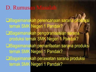 D. Rumusan Masalah
Bagaimanakah perencanaan sarana produksi
ternak SMK Negeri 1 Pandak?
Bagaimanakah pengoranisasian sarana
produksi ternak SMK Negeri 1 Pandak?
Bagaimanakah pemanfaatan sarana produksi
ternak SMK Negeri 1 Pandak?
Bagaimanakah perawatan sarana produksi
ternak SMK Negeri 1 Pandak?
 