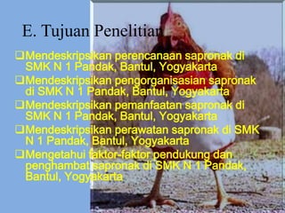 E. Tujuan Penelitian
Mendeskripsikan perencanaan sapronak di
SMK N 1 Pandak, Bantul, Yogyakarta
Mendeskripsikan pengorganisasian sapronak
di SMK N 1 Pandak, Bantul, Yogyakarta
Mendeskripsikan pemanfaatan sapronak di
SMK N 1 Pandak, Bantul, Yogyakarta
Mendeskripsikan perawatan sapronak di SMK
N 1 Pandak, Bantul, Yogyakarta
Mengetahui faktor-faktor pendukung dan
penghambat sapronak di SMK N 1 Pandak,
Bantul, Yogyakarta
 