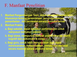 F. Manfaat Penelitian
1. Manfaat Pengembangan Teori. Untuk mengembangkan teori ,
khususnya tentang perencanaan, pengorganisasian,
pemanfaatan , dan perawatan sarana produksi ternak
2. Manfaat Praktis.
a. Bagi sekolah, dapat dijadikan pertimbangan untuk
menyusun kebijakan sekolah
b. Bagi siswa, mempunyai dampak positif terhadap afektif,
kognitif dan psikomotorik siswa
c. Bagi guru, untuk lebih mengarahkan agar dapat
merencanakan, memanfaatkan, menata dan merawat
secara maximal sarana produksi ternak
 