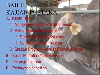 BAB II
KAJIAN PUSTAKA
A. Kajian Teori
1. Manajemen Sarana Produksi Ternak
2. Sekolah Menengah kejuruan
a. Tujuan Pendidikan Kejuruan
b. Sistim Pendidikan Kejuruan
3. Struktur Program Keahlian Budidaya Ternak
B. Kajian Penelitian Yang Relevan
C. Kerangka berpikir
D. Pertanyaan penelitian
 