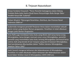 8. Tinjauan Kepustakaan
Skripsi Faridatul Chasanah: “Peran Penerbit Galangpress dalam Bidang
Produksi Buku-buku Sastra (Studi Kasus Penyuntingan Buku Bunga Tabur
Terakhir Karya GM. Sudarta)”.
Tulisan Wiyatmi “Menengok Penerbitan, Distribusi, dan Promosi Novel
Indonesia 2000-an”
Sudarmoko mengenai penerbit Penjiaran Ilmoe dalam menerbitkan sebuah
genre roman yang disebut Roman pergaoelan. Penelitian ini telah dibukuan
dengan judul Roman Pergaoelan.
Anas Nafis juga mendataan buku-buku yang ditulis oleh karya-karya orang
Minangkabau, karya dengan memuat unsur-unsur Minangkabau, penerbit-
penerbit yang menerbitkan buku-buku tentang Minangkabau (termasuk karya
sastra), baik yang berada di luar maupun yang ada di kawasan Minangkabau.
Hasil pendataanya dikumpulkan dalam “Daftar Literatur Minangkabau
Sebelum Tahun 1942”.
Sastri Sunarti mengenai kelisanan dan keberaksaraan di Minangkabau.
Penelitian ini sudah dibukukan dalam Kelisanan dan Keberaksaraan dalam
Surat Kabar Terbitan Awal di Minangkabau (1859:1940-an).
 