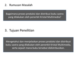 2. Rumusan Masalah
3. Tujuan Penelitian
Bagaimana proses produksi dan distribusi buku sastra
yang dilakukan oleh penerbit Kristal Multimedia?
Mengetahui dan menjelaskan proses produksi dan distribusi
buku sastra yang dilakukan oleh penerbit Kristal Multimedia,
serta sejauh mana buku tersebut didistribusikan.
 