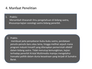 4. Manfaat Penelitian
1. Praktis:
Menambah khasanah ilmu pengetahuan di bidang sastra,
khususnya kajian sosiologi sastra bidang penerbit.
2. Praktis
membuat peta penyebaran buku-buku sastra, pendataan
penulis-penulis baru atau lama, hingga melihat sejauh mana
program industri kreatif yang diterapkan pemerintah efektif
dalam bidang sastra. Tidak menutup kemungkinan, kajian
terhadap penerbit Kristal Multimedia mampu mengetahui
transaksi politik dalam dunia kesastraan yang terjadi di Sumatra
Barat.
 
