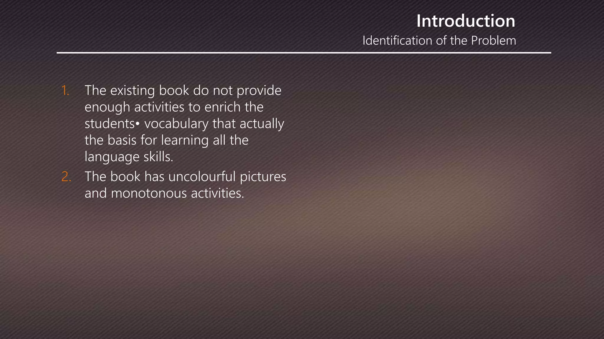 Identification of the Problem
Introduction
1. The existing book do not provide
enough activities to enrich the
students• vocabulary that actually
the basis for learning all the
language skills.
2. The book has uncolourful pictures
and monotonous activities.
 
