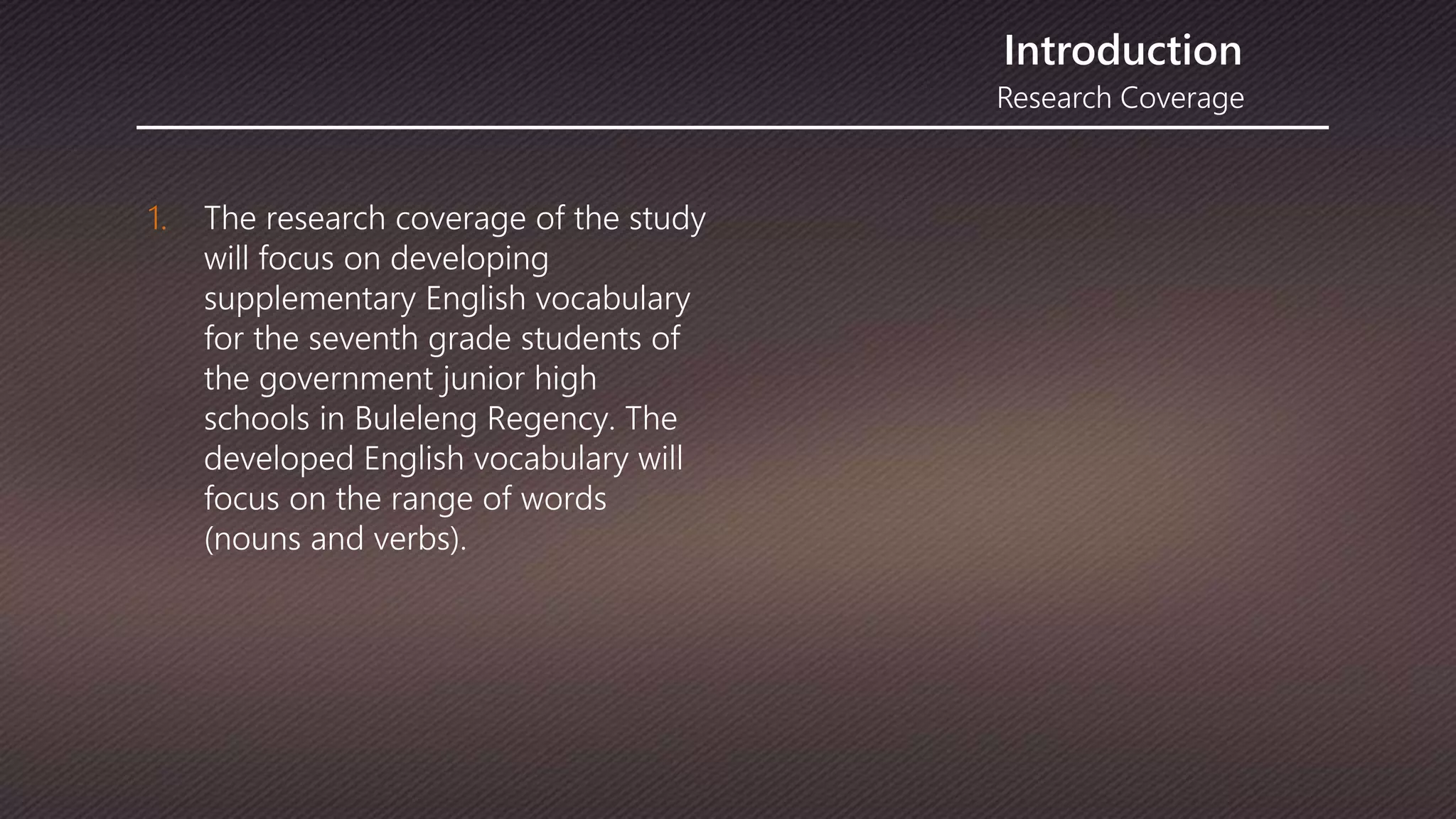 Research Coverage
Introduction
1. The research coverage of the study
will focus on developing
supplementary English vocabulary
for the seventh grade students of
the government junior high
schools in Buleleng Regency. The
developed English vocabulary will
focus on the range of words
(nouns and verbs).
 