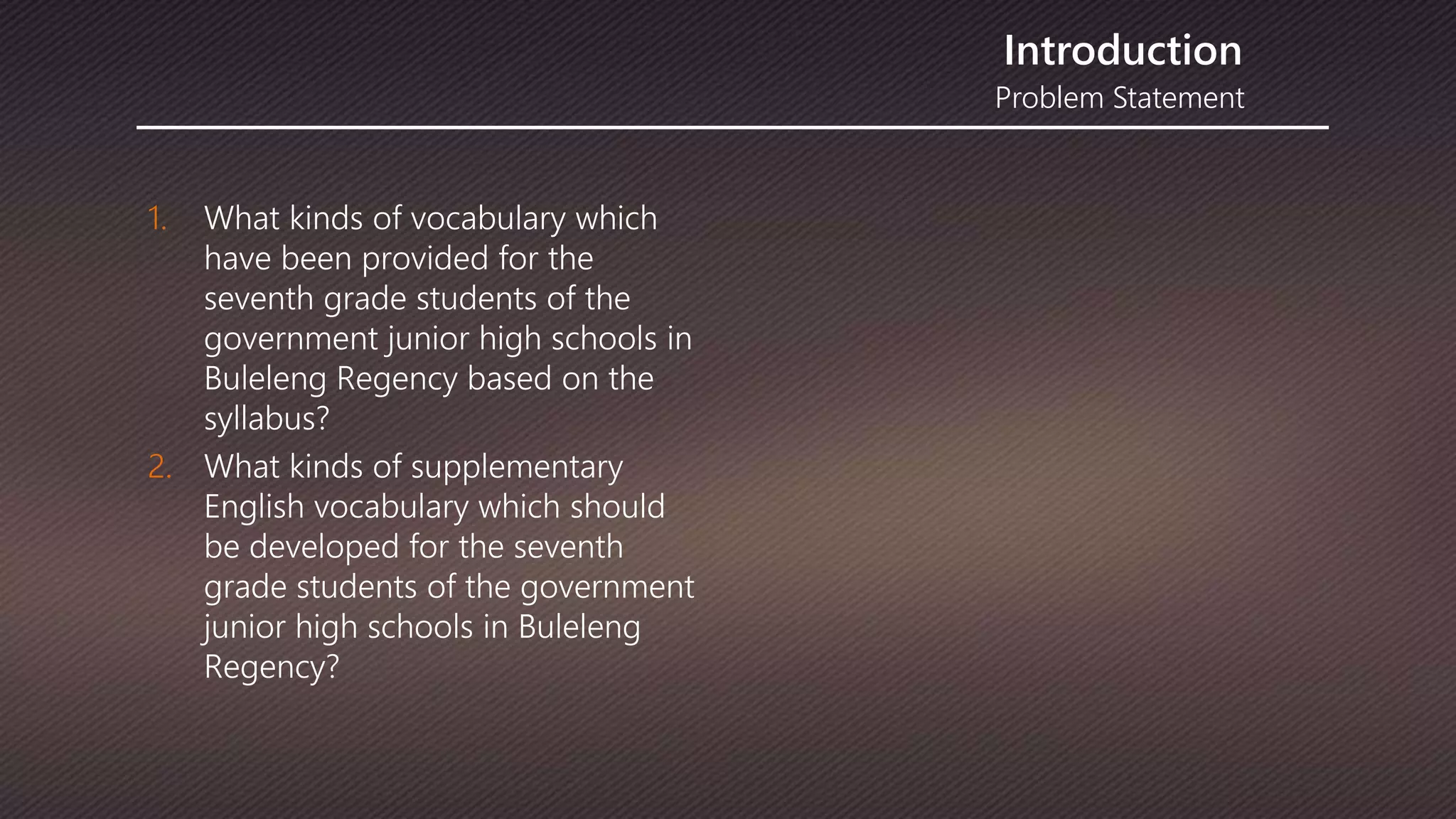 Problem Statement
Introduction
1. What kinds of vocabulary which
have been provided for the
seventh grade students of the
government junior high schools in
Buleleng Regency based on the
syllabus?
2. What kinds of supplementary
English vocabulary which should
be developed for the seventh
grade students of the government
junior high schools in Buleleng
Regency?
 