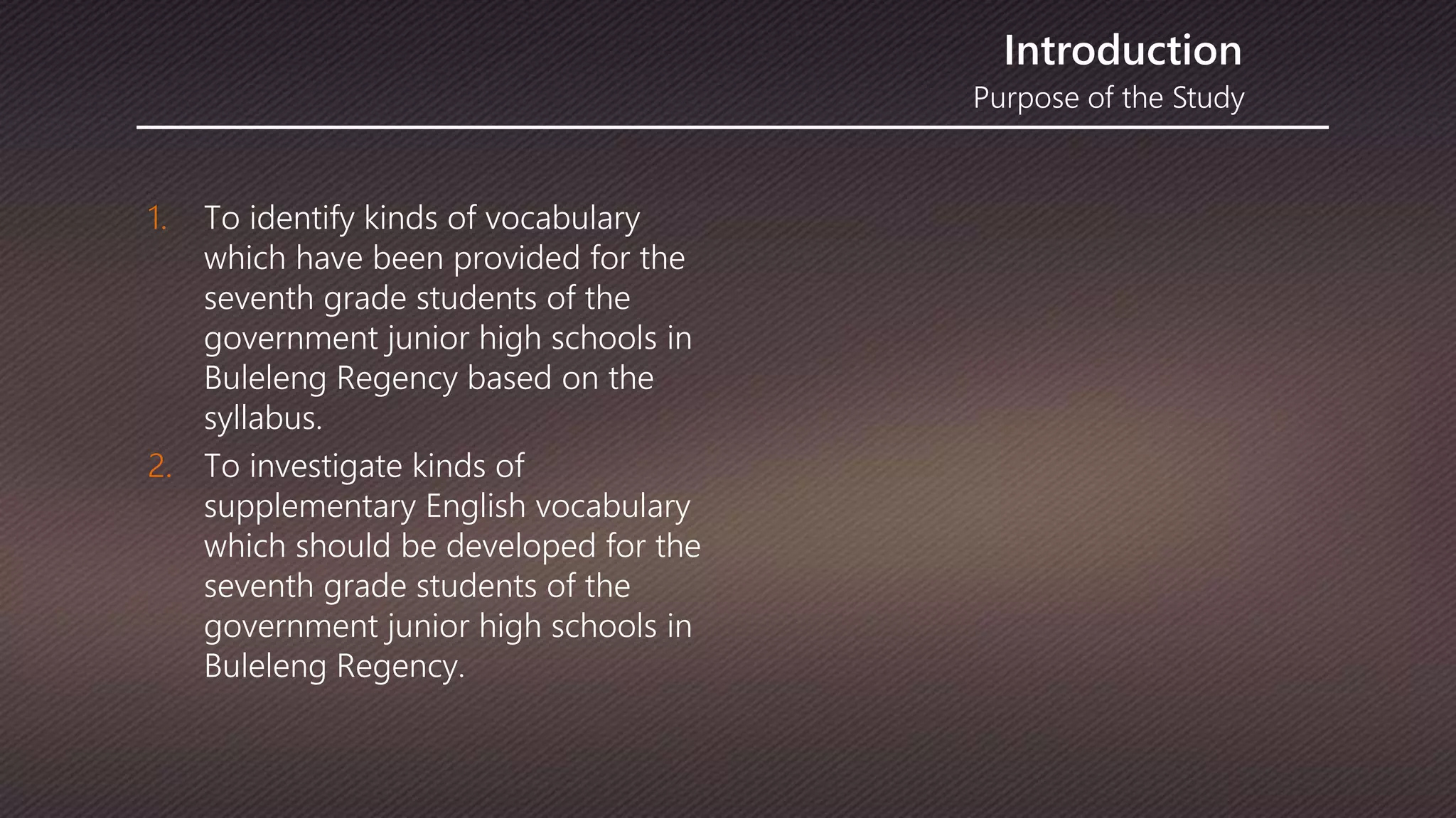 Purpose of the Study
Introduction
1. To identify kinds of vocabulary
which have been provided for the
seventh grade students of the
government junior high schools in
Buleleng Regency based on the
syllabus.
2. To investigate kinds of
supplementary English vocabulary
which should be developed for the
seventh grade students of the
government junior high schools in
Buleleng Regency.
 