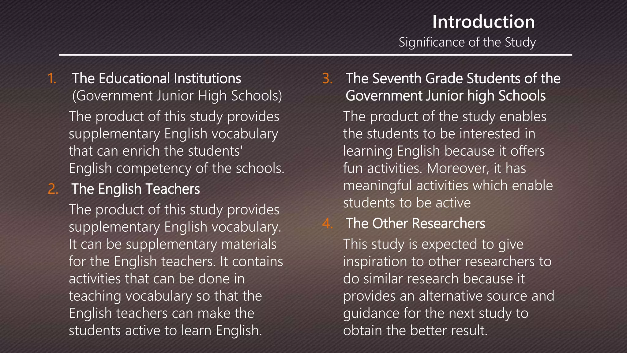 Significance of the Study
Introduction
1. The Educational Institutions
(Government Junior High Schools)
The product of this study provides
supplementary English vocabulary
that can enrich the students'
English competency of the schools.
2. The English Teachers
The product of this study provides
supplementary English vocabulary.
It can be supplementary materials
for the English teachers. It contains
activities that can be done in
teaching vocabulary so that the
English teachers can make the
students active to learn English.
3. The Seventh Grade Students of the
Government Junior high Schools
The product of the study enables
the students to be interested in
learning English because it offers
fun activities. Moreover, it has
meaningful activities which enable
students to be active
4. The Other Researchers
This study is expected to give
inspiration to other researchers to
do similar research because it
provides an alternative source and
guidance for the next study to
obtain the better result.
 