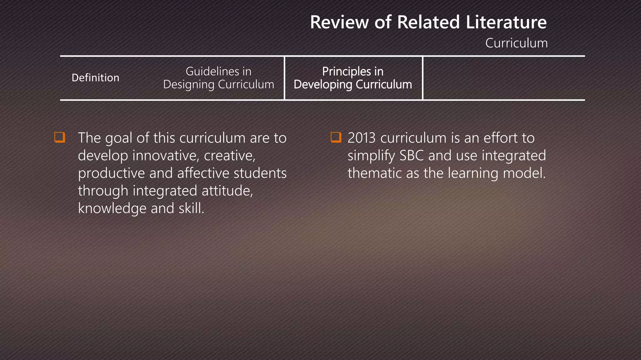 Definition
Guidelines in
Designing Curriculum
Principles in
Developing Curriculum
Curriculum
Review of Related Literature
 The goal of this curriculum are to
develop innovative, creative,
productive and affective students
through integrated attitude,
knowledge and skill.
 2013 curriculum is an effort to
simplify SBC and use integrated
thematic as the learning model.
 