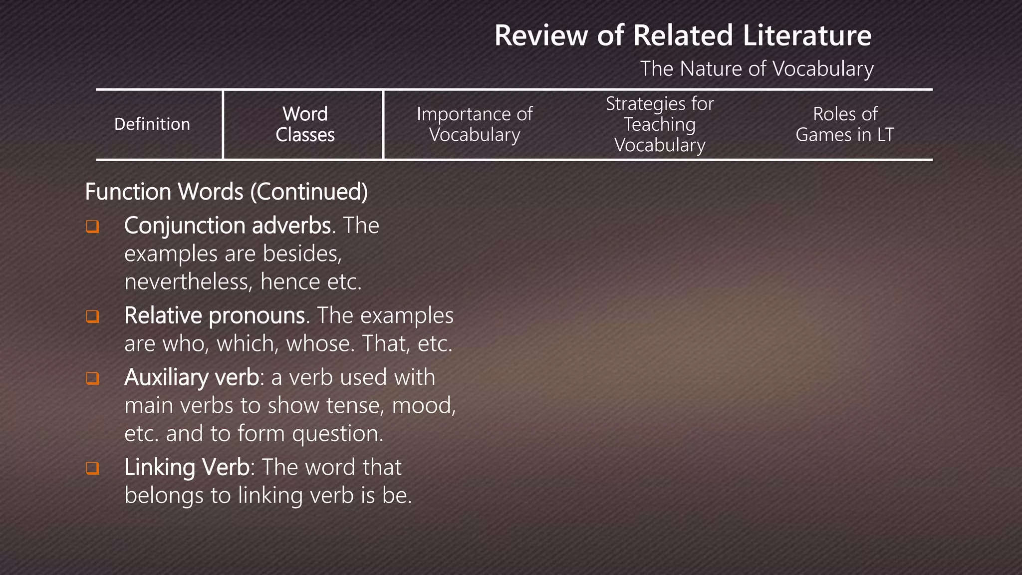 The Nature of Vocabulary
Review of Related Literature
Function Words (Continued)
 Conjunction adverbs. The
examples are besides,
nevertheless, hence etc.
 Relative pronouns. The examples
are who, which, whose. That, etc.
 Auxiliary verb: a verb used with
main verbs to show tense, mood,
etc. and to form question.
 Linking Verb: The word that
belongs to linking verb is be.
Definition
Word
Classes
Importance of
Vocabulary
Strategies for
Teaching
Vocabulary
Roles of
Games in LT
 