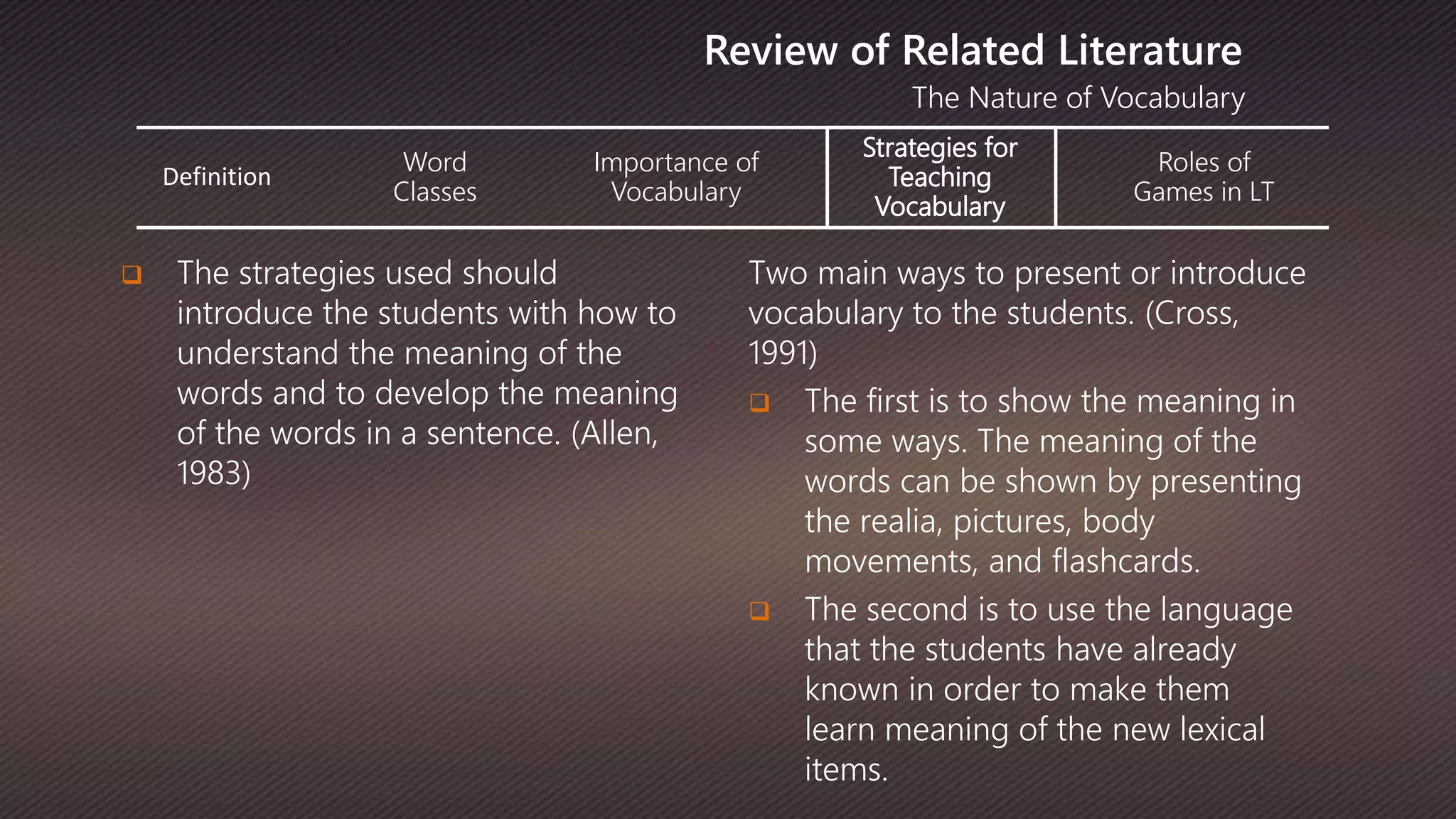 Definition
Word
Classes
Importance of
Vocabulary
Strategies for
Teaching
Vocabulary
Roles of
Games in LT
The Nature of Vocabulary
Review of Related Literature
 The strategies used should
introduce the students with how to
understand the meaning of the
words and to develop the meaning
of the words in a sentence. (Allen,
1983)
Two main ways to present or introduce
vocabulary to the students. (Cross,
1991)
 The first is to show the meaning in
some ways. The meaning of the
words can be shown by presenting
the realia, pictures, body
movements, and flashcards.
 The second is to use the language
that the students have already
known in order to make them
learn meaning of the new lexical
items.
 