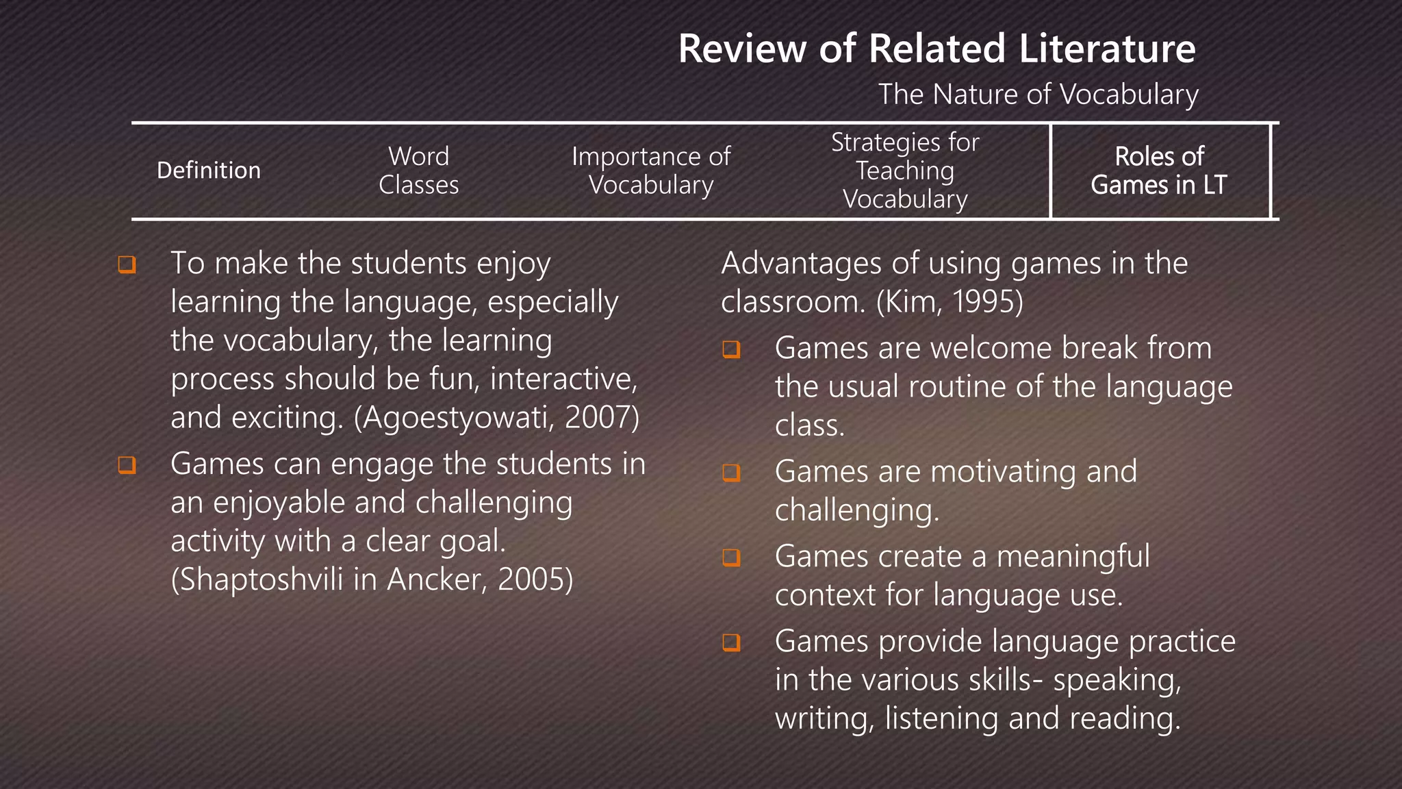 Definition
Word
Classes
Importance of
Vocabulary
Strategies for
Teaching
Vocabulary
Roles of
Games in LT
The Nature of Vocabulary
Review of Related Literature
 To make the students enjoy
learning the language, especially
the vocabulary, the learning
process should be fun, interactive,
and exciting. (Agoestyowati, 2007)
 Games can engage the students in
an enjoyable and challenging
activity with a clear goal.
(Shaptoshvili in Ancker, 2005)
Advantages of using games in the
classroom. (Kim, 1995)
 Games are welcome break from
the usual routine of the language
class.
 Games are motivating and
challenging.
 Games create a meaningful
context for language use.
 Games provide language practice
in the various skills- speaking,
writing, listening and reading.
 