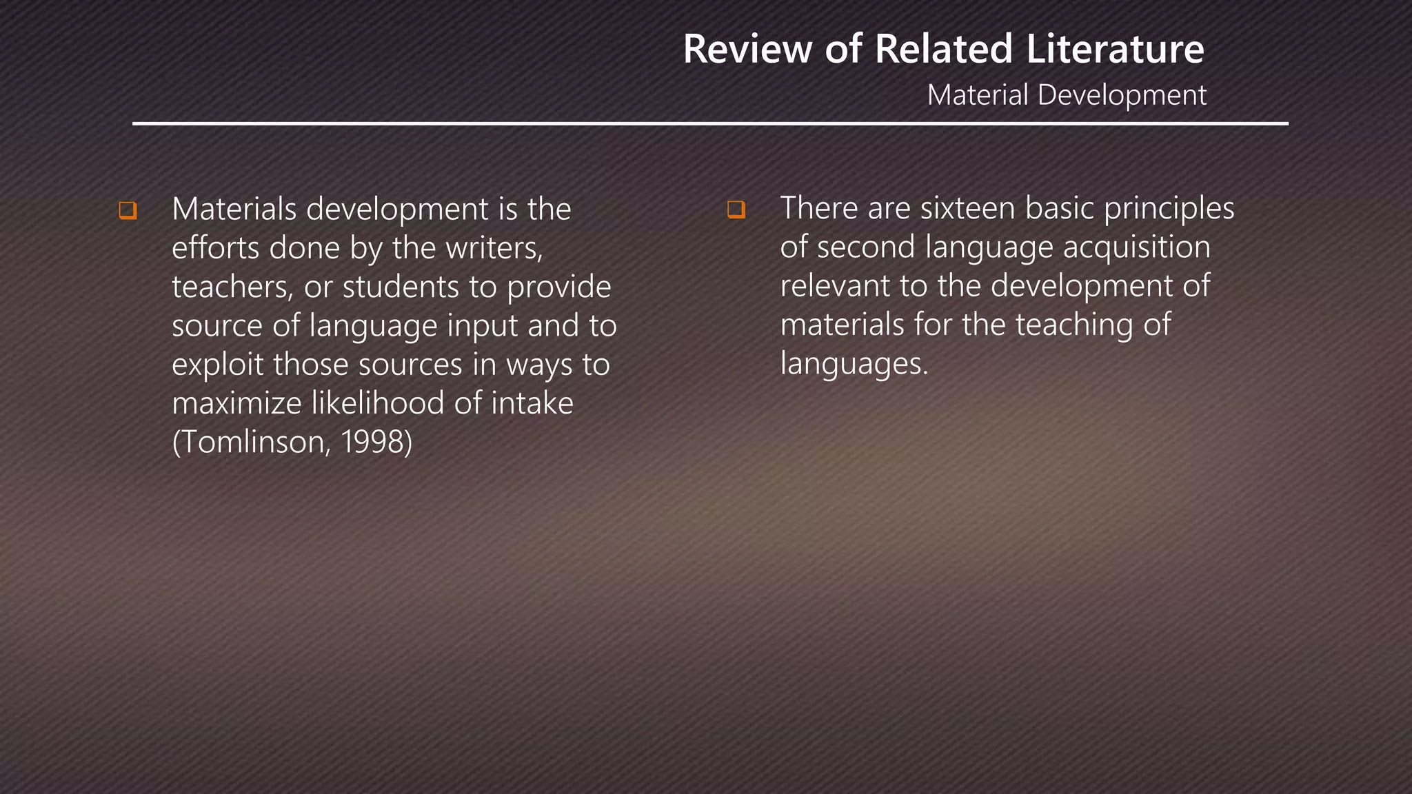 Material Development
Review of Related Literature
 Materials development is the
efforts done by the writers,
teachers, or students to provide
source of language input and to
exploit those sources in ways to
maximize likelihood of intake
(Tomlinson, 1998)
 There are sixteen basic principles
of second language acquisition
relevant to the development of
materials for the teaching of
languages.
 