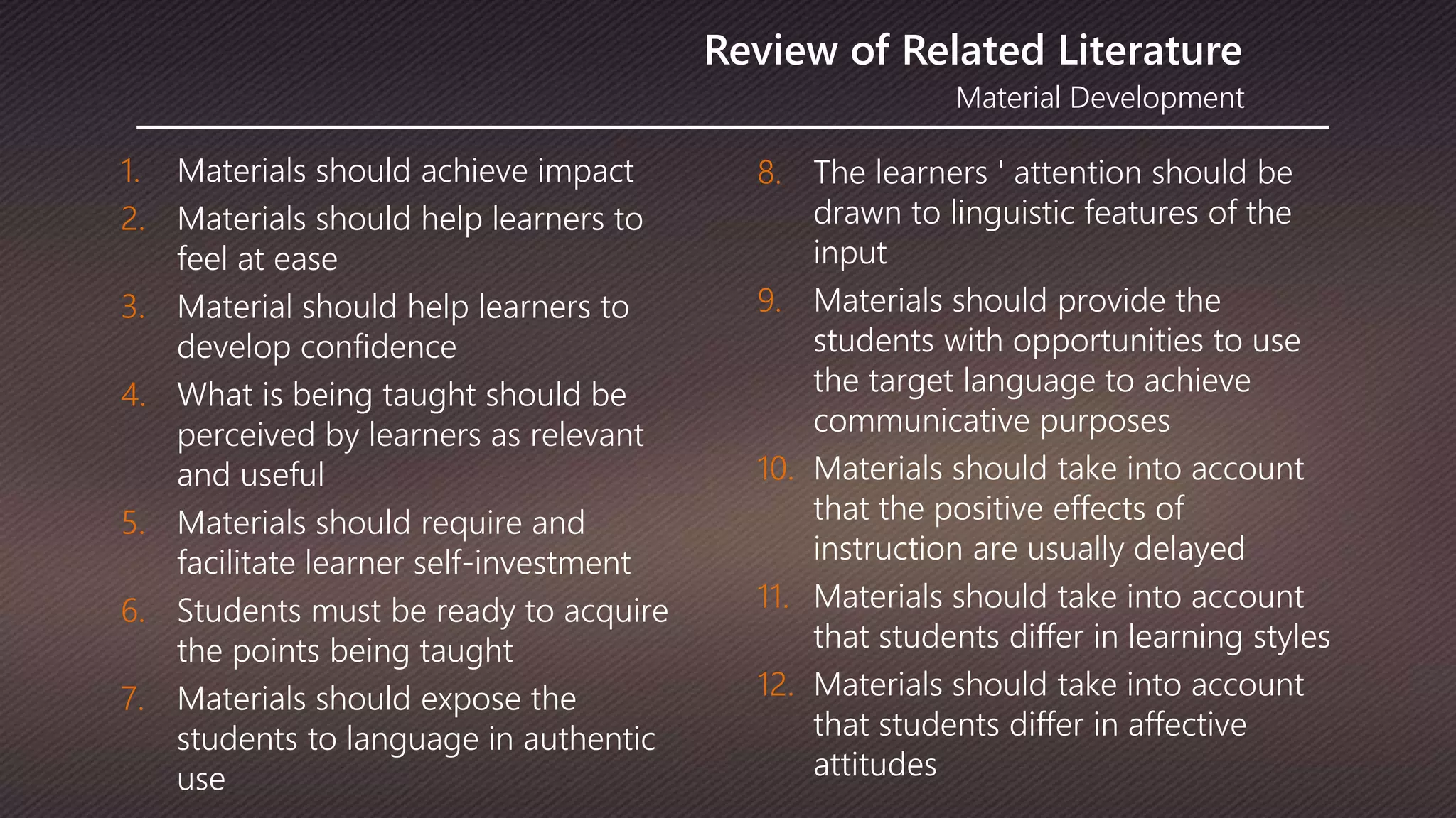 Material Development
Review of Related Literature
1. Materials should achieve impact
2. Materials should help learners to
feel at ease
3. Material should help learners to
develop confidence
4. What is being taught should be
perceived by learners as relevant
and useful
5. Materials should require and
facilitate learner self-investment
6. Students must be ready to acquire
the points being taught
7. Materials should expose the
students to language in authentic
use
8. The learners ' attention should be
drawn to linguistic features of the
input
9. Materials should provide the
students with opportunities to use
the target language to achieve
communicative purposes
10. Materials should take into account
that the positive effects of
instruction are usually delayed
11. Materials should take into account
that students differ in learning styles
12. Materials should take into account
that students differ in affective
attitudes
 