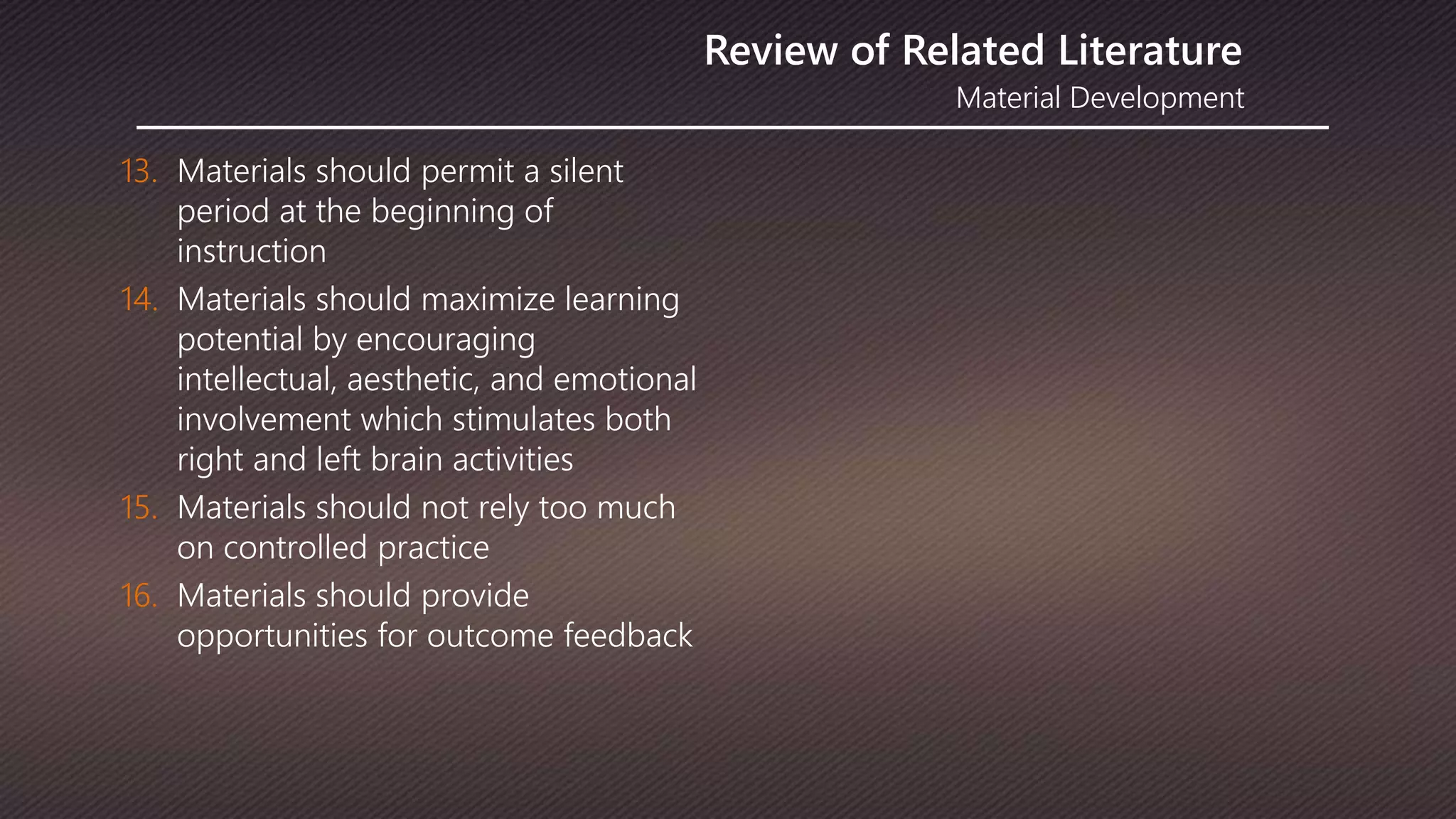 Material Development
Review of Related Literature
13. Materials should permit a silent
period at the beginning of
instruction
14. Materials should maximize learning
potential by encouraging
intellectual, aesthetic, and emotional
involvement which stimulates both
right and left brain activities
15. Materials should not rely too much
on controlled practice
16. Materials should provide
opportunities for outcome feedback
 