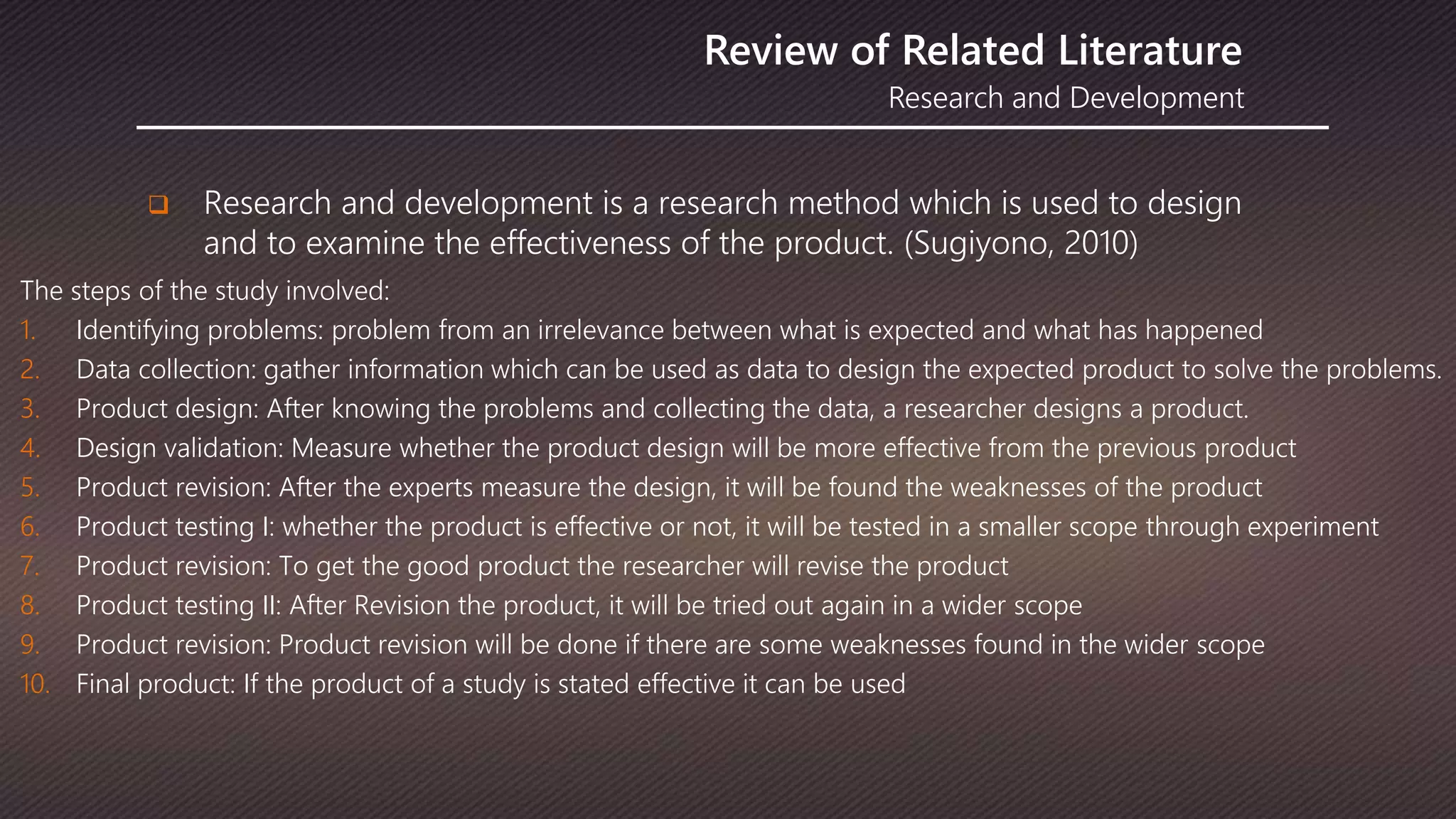 Research and Development
Review of Related Literature
 Research and development is a research method which is used to design
and to examine the effectiveness of the product. (Sugiyono, 2010)
The steps of the study involved:
1. Identifying problems: problem from an irrelevance between what is expected and what has happened
2. Data collection: gather information which can be used as data to design the expected product to solve the problems.
3. Product design: After knowing the problems and collecting the data, a researcher designs a product.
4. Design validation: Measure whether the product design will be more effective from the previous product
5. Product revision: After the experts measure the design, it will be found the weaknesses of the product
6. Product testing I: whether the product is effective or not, it will be tested in a smaller scope through experiment
7. Product revision: To get the good product the researcher will revise the product
8. Product testing II: After Revision the product, it will be tried out again in a wider scope
9. Product revision: Product revision will be done if there are some weaknesses found in the wider scope
10. Final product: If the product of a study is stated effective it can be used
 