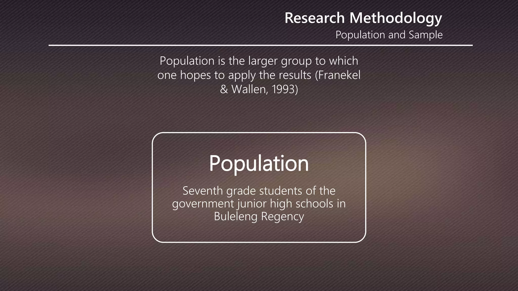 Population and Sample
Research Methodology
Population is the larger group to which
one hopes to apply the results (Franekel
& Wallen, 1993)
Population
Seventh grade students of the
government junior high schools in
Buleleng Regency
 