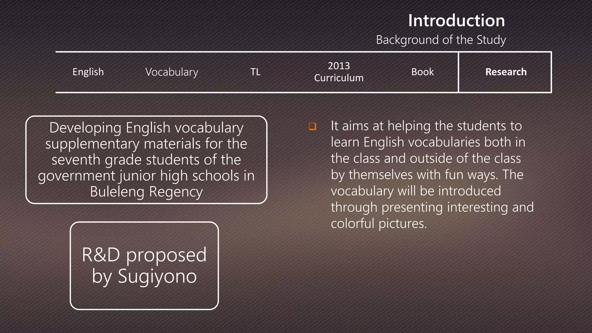 Background of the Study
Introduction
English Vocabulary TL
2013
Curriculum
Book Research
 It aims at helping the students to
learn English vocabularies both in
the class and outside of the class
by themselves with fun ways. The
vocabulary will be introduced
through presenting interesting and
colorful pictures.
Developing English vocabulary
supplementary materials for the
seventh grade students of the
government junior high schools in
Buleleng Regency
R&D proposed
by Sugiyono
 
