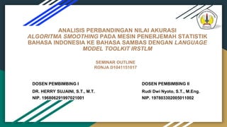 ANALISIS PERBANDINGAN NILAI AKURASI
ALGORITMA SMOOTHING PADA MESIN PENERJEMAH STATISTIK
BAHASA INDONESIA KE BAHASA SAMBAS DENGAN LANGUAGE
MODEL TOOLKIT IRSTLM
DOSEN PEMBIMBING I
DR. HERRY SUJAINI, S.T., M.T.
NIP. 196806291997021001
SEMINAR OUTLINE
RONJA D1041151017
DOSEN PEMBIMBING II
Rudi Dwi Nyoto, S.T., M.Eng.
NIP. 197803302005011002
 
