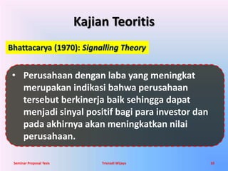 Kajian Teoritis 
Bhattacarya (1970): Signalling Theory 
• Perusahaan dengan laba yang meningkat 
merupakan indikasi bahwa perusahaan 
tersebut berkinerja baik sehingga dapat 
menjadi sinyal positif bagi para investor dan 
pada akhirnya akan meningkatkan nilai 
perusahaan. 
Seminar Proposal Tesis Trisnadi Wijaya 10 
 