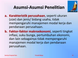 Asumsi-Asumsi Penelitian 
a. Karakteristik perusahaan, seperti ukuran 
(size) dan jenis/ bidang usaha, tidak 
mempengaruhi manajemen modal kerja dan 
pendanaan perusahaan. 
b. Faktor-faktor makroekonomi, seperti tingkat 
inflasi, suku bunga, pertumbuhan ekonomi, 
dan lain sebagainya tidak mempengaruhi 
manajemen modal kerja dan pendanaan 
perusahaan. 
Seminar Proposal Tesis Trisnadi Wijaya 14 
 