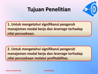 Tujuan Penelitian 
1. Untuk mengetahui signifikansi pengaruh 
manajemen modal kerja dan leverage terhadap 
nilai perusahaan. 
2. Untuk mengetahui signifikansi pengaruh 
manajemen modal kerja dan leverage terhadap 
nilai perusahaan melalui profitabilitas. 
Seminar Proposal Tesis Trisnadi Wijaya 7 
 