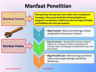 Manfaat Penelitian 
Manfaat Teoritis 
Manfaat Praktis 
Memperkaya konsep atau teori dalam ilmu manajemen 
keuangan, khususnya berkaitan tentang bagaimana 
pengaruh manajemen modal kerja dan leverage terhadap 
profitabilitas dan nilai perusahaan. 
1 
• Bagi Investor: Bahan pertimbangan dalam 
pengambilan keputusan investasi. 
2 
• Bagi Perusahaan: Menghasilkan konsep mengenai 
bagaimana manajemen dalam modal kerja dan 
leverage dapat mempengaruhi profitabilitas dan nilai 
perusahaan. 
3 
• Bagi Peneliti Lain: Referensi bagi penelitian 
sejenis dan pengembangan penelitian 
berikutnya. 
Seminar Proposal Tesis Trisnadi Wijaya 8 
 
