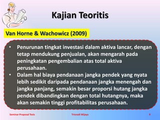 Kajian Teoritis 
Van Horne & Wachowicz (2009) 
• Penurunan tingkat investasi dalam aktiva lancar, dengan 
tetap mendukung penjualan, akan mengarah pada 
peningkatan pengembalian atas total aktiva 
perusahaan. 
• Dalam hal biaya pendanaan jangka pendek yang nyata 
lebih sedikit daripada pendanaan jangka menengah dan 
jangka panjang, semakin besar proporsi hutang jangka 
pendek dibandingkan dengan total hutangnya, maka 
akan semakin tinggi profitabilitas perusahaan. 
Seminar Proposal Tesis Trisnadi Wijaya 9 
 