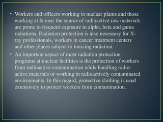 • Workers and officers working in nuclear plants and those
working at & near the source of radioactive raw materials
are prone to frequent exposure to alpha, beta and gama
radiations. Radiation protection is also necessary for X-
ray professionals, workers in cancer treatment centers
and other places subject to ionizing radiation.
• An important aspect of most radiation protection
programs at nuclear facilities is the protection of workers
from radioactive contamination while handling radio-
active materials or working in radioactively contaminated
environments. In this regard, protective clothing is used
extensively to protect workers from contamination.
 