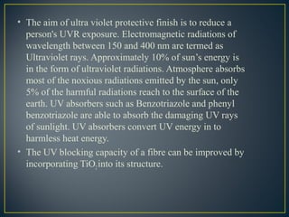 • The aim of ultra violet protective finish is to reduce a
person's UVR exposure. Electromagnetic radiations of
wavelength between 150 and 400 nm are termed as
Ultraviolet rays. Approximately 10% of sun’s energy is
in the form of ultraviolet radiations. Atmosphere absorbs
most of the noxious radiations emitted by the sun, only
5% of the harmful radiations reach to the surface of the
earth. UV absorbers such as Benzotriazole and phenyl
benzotriazole are able to absorb the damaging UV rays
of sunlight. UV absorbers convert UV energy in to
harmless heat energy.
• The UV blocking capacity of a fibre can be improved by
incorporating TiO2into its structure.
 