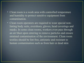 • Clean room is a work area with controlled temperature
and humidity to protect sensitive equipment from
contamination.
• Clean room operators are required to wear special non-
linting body suits, overshoes, gloves, head coverings and
masks. In some clean rooms, workers even pass through
an air blast upon entering to remove particles and ensure
minimal contamination of the environment. Clean room
textiles should be lint free, antistatic and resistant to
human contamination such as from hair or dead skin
 