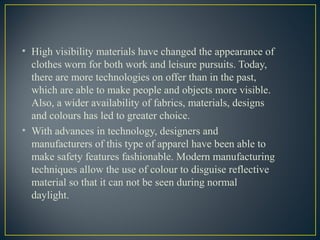 • High visibility materials have changed the appearance of
clothes worn for both work and leisure pursuits. Today,
there are more technologies on offer than in the past,
which are able to make people and objects more visible.
Also, a wider availability of fabrics, materials, designs
and colours has led to greater choice.
• With advances in technology, designers and
manufacturers of this type of apparel have been able to
make safety features fashionable. Modern manufacturing
techniques allow the use of colour to disguise reflective
material so that it can not be seen during normal
daylight.
 