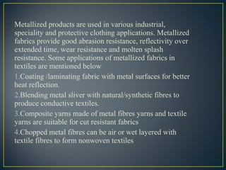 Metallized products are used in various industrial,
speciality and protective clothing applications. Metallized
fabrics provide good abrasion resistance, reflectivity over
extended time, wear resistance and molten splash
resistance. Some applications of metallized fabrics in
textiles are mentioned below
1.Coating /laminating fabric with metal surfaces for better
heat reflection.
2.Blending metal sliver with natural/synthetic fibres to
produce conductive textiles.
3.Composite yarns made of metal fibres yarns and textile
yarns are suitable for cut resistant fabrics
4.Chopped metal fibres can be air or wet layered with
textile fibres to form nonwoven textiles
 