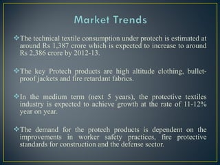 The technical textile consumption under protech is estimated at
around Rs 1,387 crore which is expected to increase to around
Rs 2,386 crore by 2012-13.
The key Protech products are high altitude clothing, bullet-
proof jackets and fire retardant fabrics.
In the medium term (next 5 years), the protective textiles
industry is expected to achieve growth at the rate of 11-12%
year on year.
The demand for the protech products is dependent on the
improvements in worker safety practices, fire protective
standards for construction and the defense sector.
 