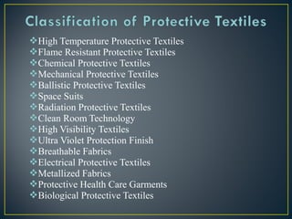 High Temperature Protective Textiles
Flame Resistant Protective Textiles
Chemical Protective Textiles
Mechanical Protective Textiles
Ballistic Protective Textiles
Space Suits
Radiation Protective Textiles
Clean Room Technology
High Visibility Textiles
Ultra Violet Protection Finish
Breathable Fabrics
Electrical Protective Textiles
Metallized Fabrics
Protective Health Care Garments
Biological Protective Textiles
 