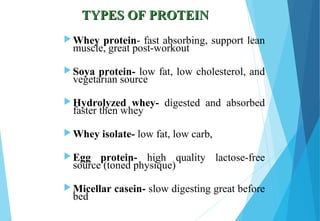 TYPES OF PROTEINTYPES OF PROTEIN
 Whey protein- fast absorbing, support lean
muscle, great post-workout
 Soya protein- low fat, low cholesterol, and
vegetarian source
 Hydrolyzed whey- digested and absorbed
faster then whey
 Whey isolate- low fat, low carb,
 Egg protein- high quality lactose-free
source (toned physique)
 Micellar casein- slow digesting great before
bed
 