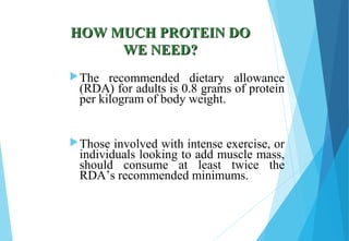HOW MUCH PROTEIN DOHOW MUCH PROTEIN DO
WE NEED?WE NEED?
The recommended dietary allowance
(RDA) for adults is 0.8 grams of protein
per kilogram of body weight.
Those involved with intense exercise, or
individuals looking to add muscle mass,
should consume at least twice the
RDA’s recommended minimums.
 