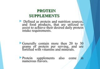 PROTEINPROTEIN
SUPPLEMENTSSUPPLEMENTS
 Defined as protein and nutrition sources,
and food products, that are utilized to
assist to achieve their desired daily protein
intake requirements.
Generally contain more then 20 to 30
grams of protein per serving, and are
fortified with vitamins and minerals.
Protein supplements also come in
numerous flavors.
 